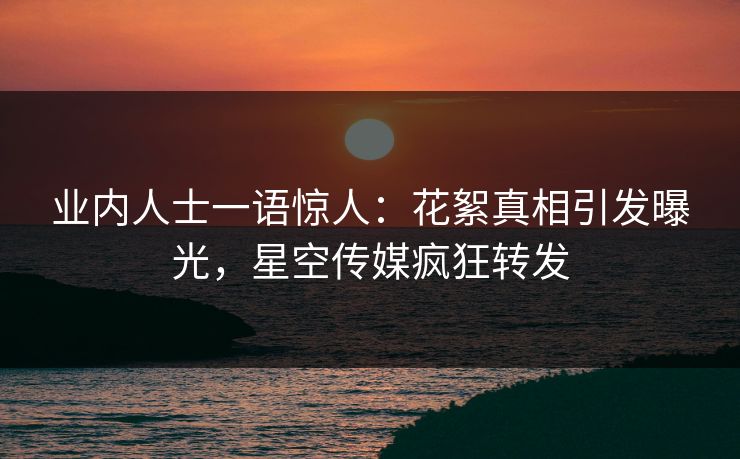 业内人士一语惊人：花絮真相引发曝光，星空传媒疯狂转发