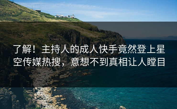 了解！主持人的成人快手竟然登上星空传媒热搜，意想不到真相让人瞠目