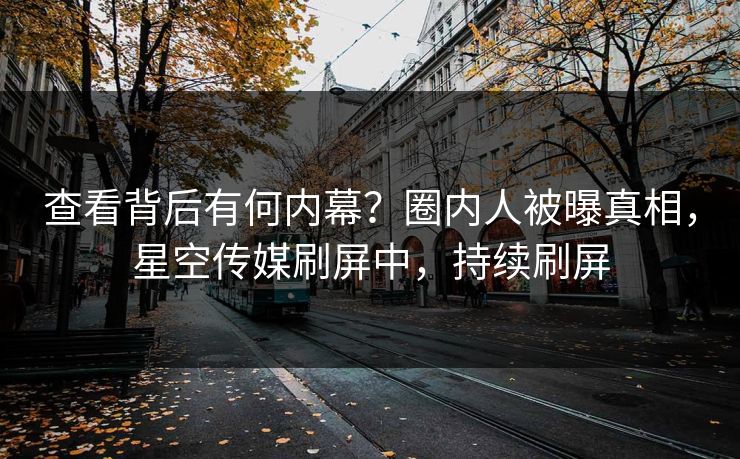 查看背后有何内幕？圈内人被曝真相，星空传媒刷屏中，持续刷屏