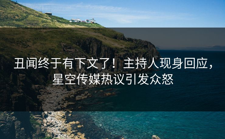 丑闻终于有下文了！主持人现身回应，星空传媒热议引发众怒