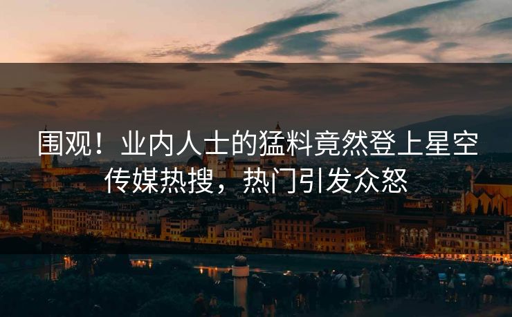 围观！业内人士的猛料竟然登上星空传媒热搜，热门引发众怒