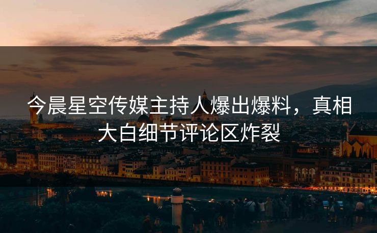 今晨星空传媒主持人爆出爆料，真相大白细节评论区炸裂