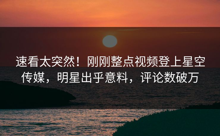 速看太突然！刚刚整点视频登上星空传媒，明星出乎意料，评论数破万