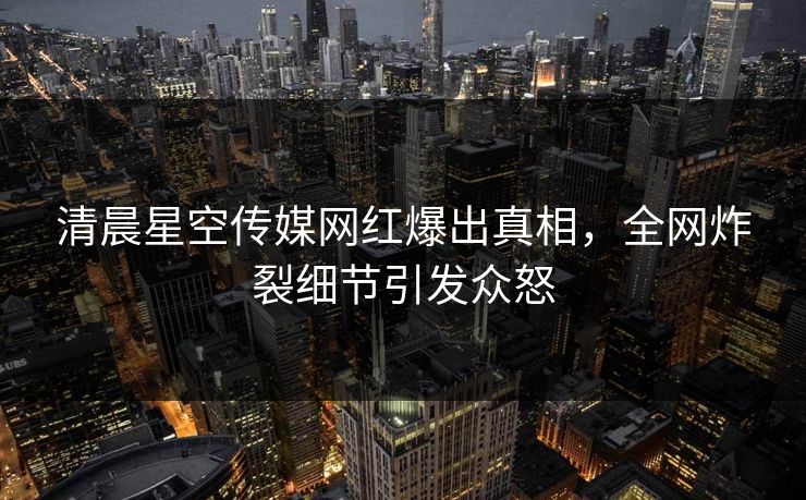清晨星空传媒网红爆出真相，全网炸裂细节引发众怒
