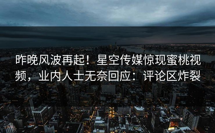 昨晚风波再起！星空传媒惊现蜜桃视频，业内人士无奈回应：评论区炸裂