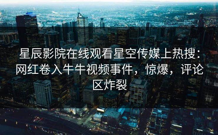 星辰影院在线观看星空传媒上热搜：网红卷入牛牛视频事件，惊爆，评论区炸裂