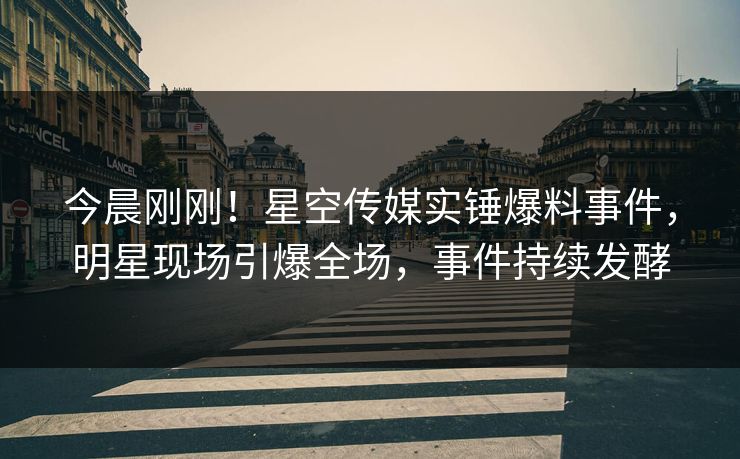 今晨刚刚！星空传媒实锤爆料事件，明星现场引爆全场，事件持续发酵