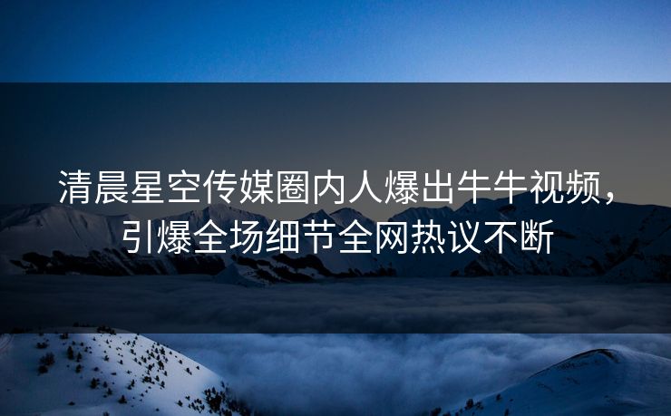 清晨星空传媒圈内人爆出牛牛视频，引爆全场细节全网热议不断