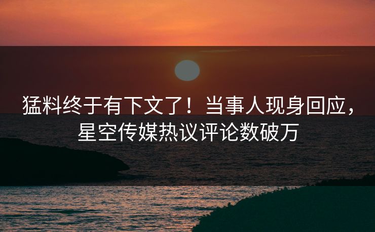 猛料终于有下文了！当事人现身回应，星空传媒热议评论数破万