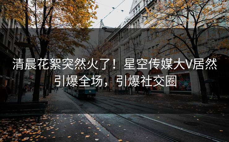 清晨花絮突然火了！星空传媒大V居然引爆全场，引爆社交圈