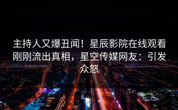 主持人又爆丑闻！星辰影院在线观看刚刚流出真相，星空传媒网友：引发众怒