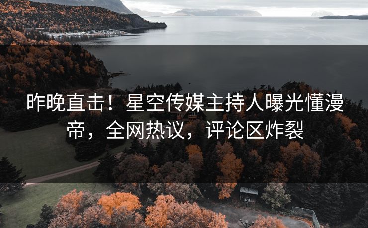昨晚直击！星空传媒主持人曝光懂漫帝，全网热议，评论区炸裂