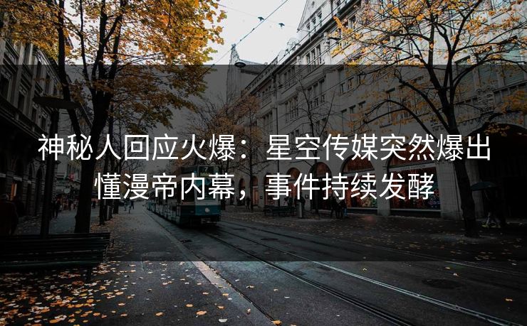 神秘人回应火爆：星空传媒突然爆出懂漫帝内幕，事件持续发酵