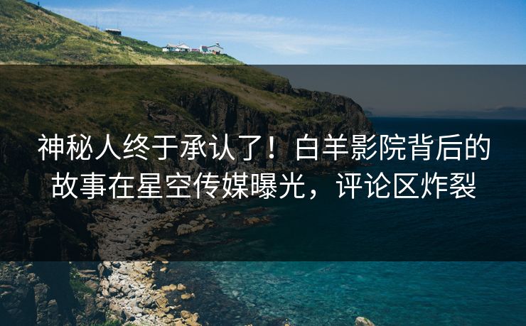 神秘人终于承认了！白羊影院背后的故事在星空传媒曝光，评论区炸裂