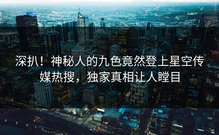 深扒！神秘人的九色竟然登上星空传媒热搜，独家真相让人瞠目