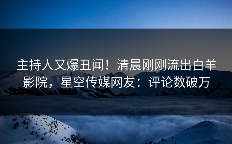 主持人又爆丑闻！清晨刚刚流出白羊影院，星空传媒网友：评论数破万