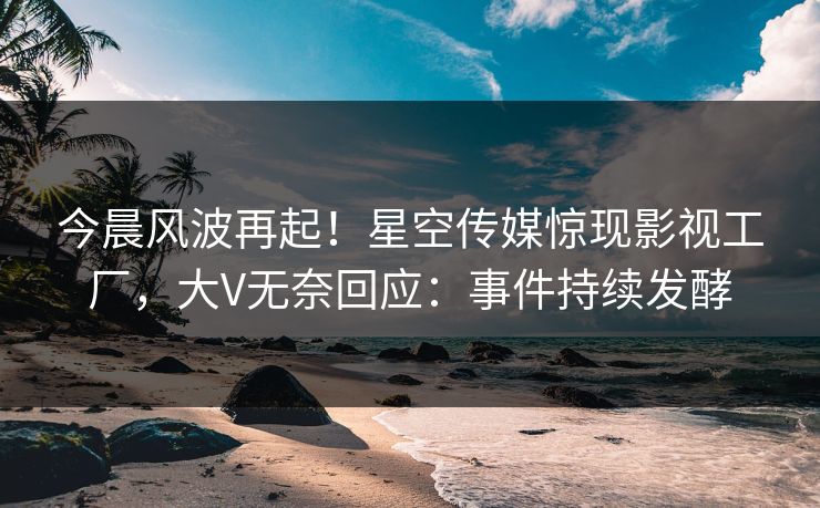 今晨风波再起！星空传媒惊现影视工厂，大V无奈回应：事件持续发酵