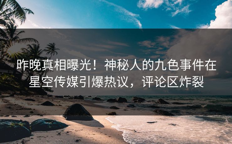 昨晚真相曝光！神秘人的九色事件在星空传媒引爆热议，评论区炸裂