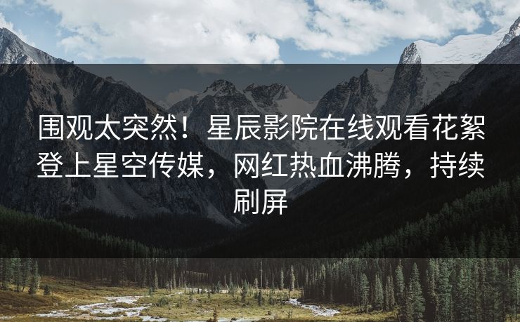 围观太突然！星辰影院在线观看花絮登上星空传媒，网红热血沸腾，持续刷屏