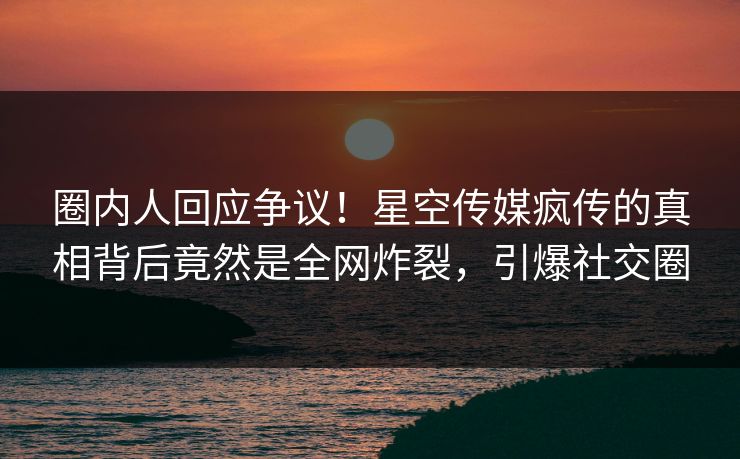 圈内人回应争议！星空传媒疯传的真相背后竟然是全网炸裂，引爆社交圈