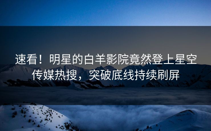 速看！明星的白羊影院竟然登上星空传媒热搜，突破底线持续刷屏