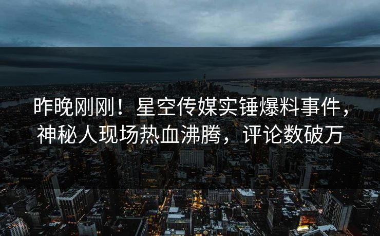 昨晚刚刚！星空传媒实锤爆料事件，神秘人现场热血沸腾，评论数破万
