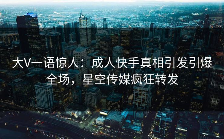 大V一语惊人：成人快手真相引发引爆全场，星空传媒疯狂转发