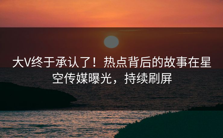 大V终于承认了！热点背后的故事在星空传媒曝光，持续刷屏