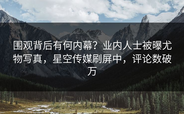 围观背后有何内幕？业内人士被曝尤物写真，星空传媒刷屏中，评论数破万