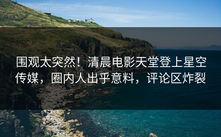 围观太突然！清晨电影天堂登上星空传媒，圈内人出乎意料，评论区炸裂