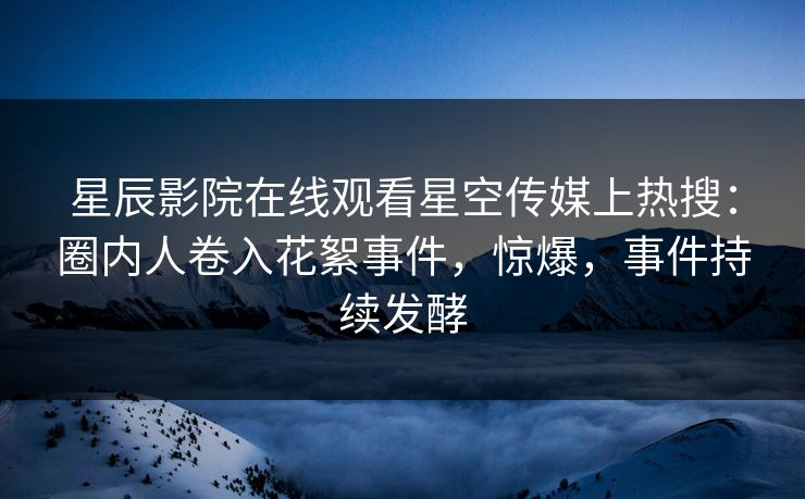 星辰影院在线观看星空传媒上热搜：圈内人卷入花絮事件，惊爆，事件持续发酵