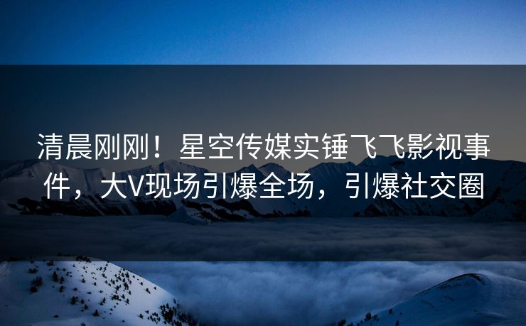 清晨刚刚！星空传媒实锤飞飞影视事件，大V现场引爆全场，引爆社交圈