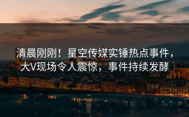 清晨刚刚！星空传媒实锤热点事件，大V现场令人震惊，事件持续发酵