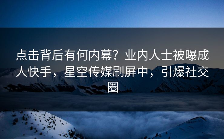 点击背后有何内幕？业内人士被曝成人快手，星空传媒刷屏中，引爆社交圈