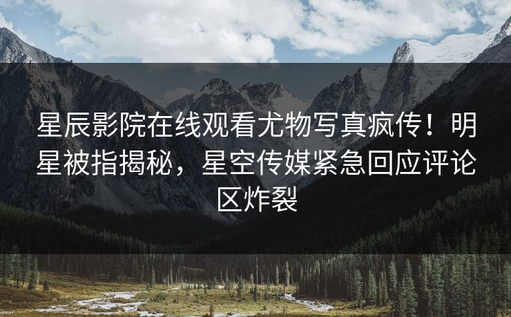 星辰影院在线观看尤物写真疯传！明星被指揭秘，星空传媒紧急回应评论区炸裂