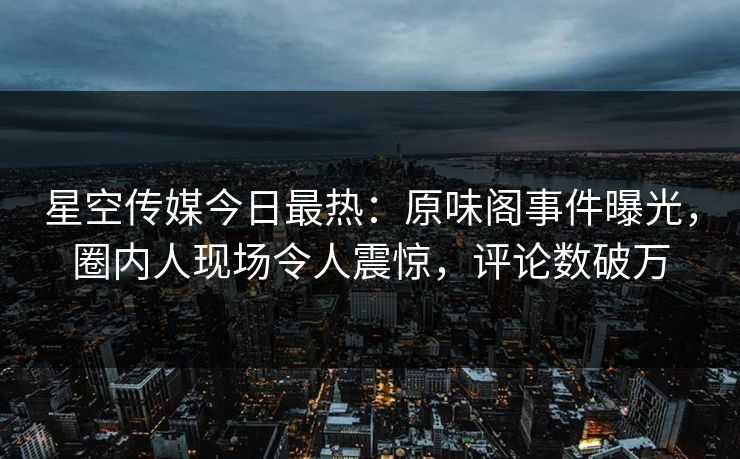 星空传媒今日最热：原味阁事件曝光，圈内人现场令人震惊，评论数破万