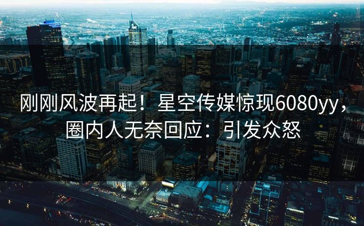 刚刚风波再起！星空传媒惊现6080yy，圈内人无奈回应：引发众怒
