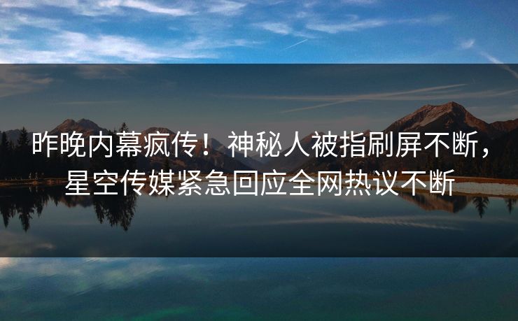 昨晚内幕疯传！神秘人被指刷屏不断，星空传媒紧急回应全网热议不断
