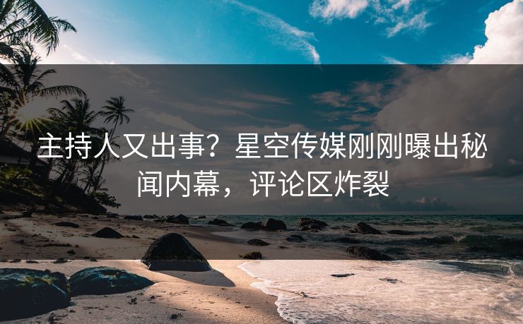 主持人又出事？星空传媒刚刚曝出秘闻内幕，评论区炸裂