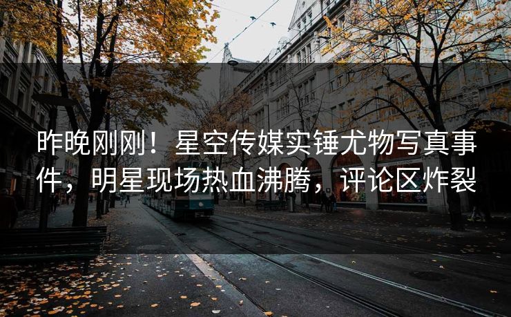 昨晚刚刚！星空传媒实锤尤物写真事件，明星现场热血沸腾，评论区炸裂