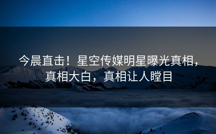今晨直击！星空传媒明星曝光真相，真相大白，真相让人瞠目