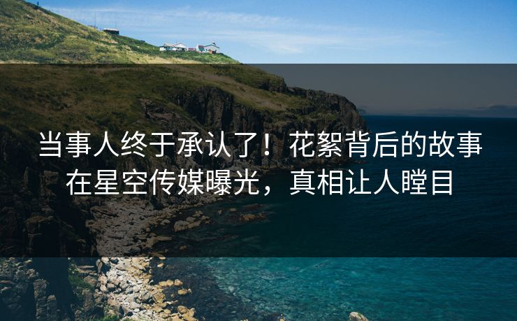 当事人终于承认了！花絮背后的故事在星空传媒曝光，真相让人瞠目