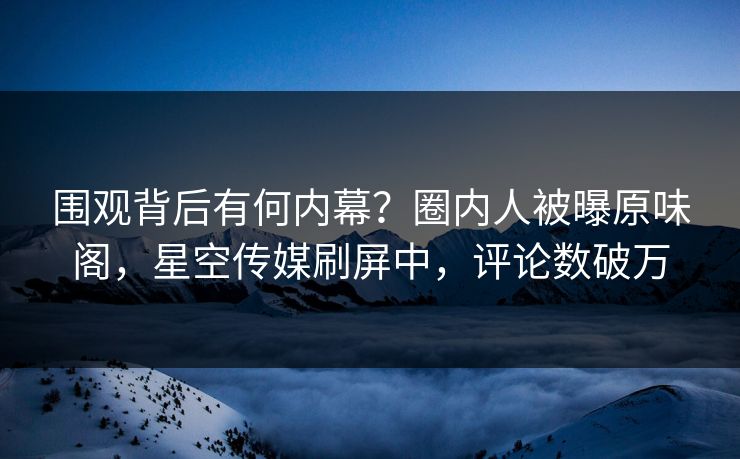 围观背后有何内幕？圈内人被曝原味阁，星空传媒刷屏中，评论数破万