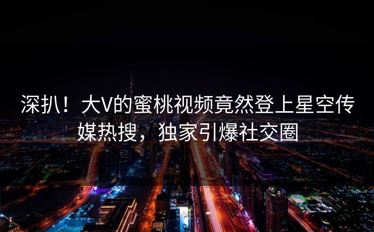 深扒！大V的蜜桃视频竟然登上星空传媒热搜，独家引爆社交圈