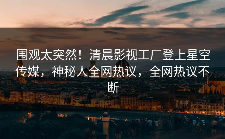 围观太突然！清晨影视工厂登上星空传媒，神秘人全网热议，全网热议不断