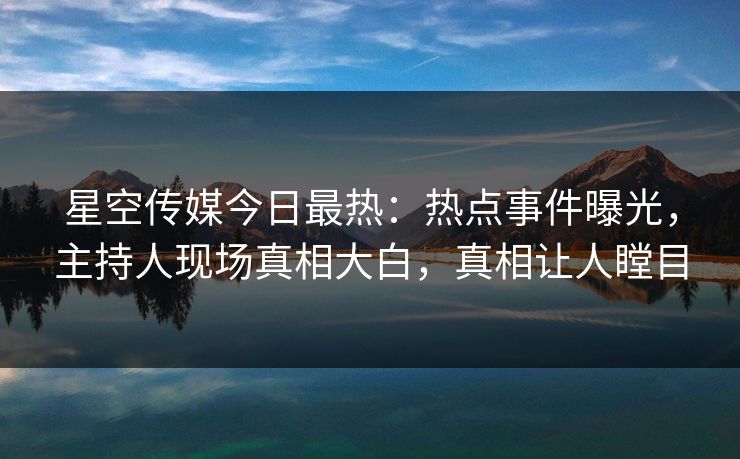 星空传媒今日最热：热点事件曝光，主持人现场真相大白，真相让人瞠目