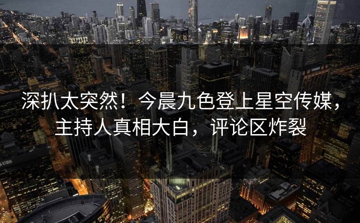 深扒太突然！今晨九色登上星空传媒，主持人真相大白，评论区炸裂