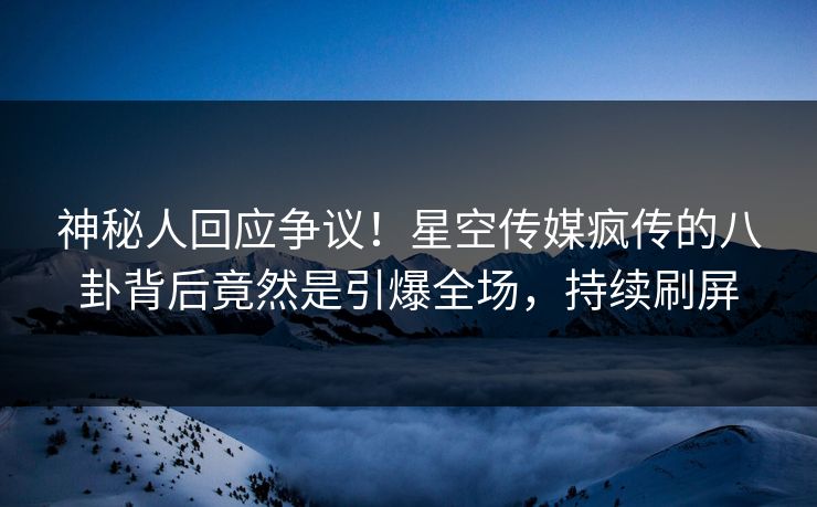 神秘人回应争议！星空传媒疯传的八卦背后竟然是引爆全场，持续刷屏
