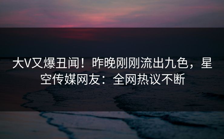 大V又爆丑闻！昨晚刚刚流出九色，星空传媒网友：全网热议不断