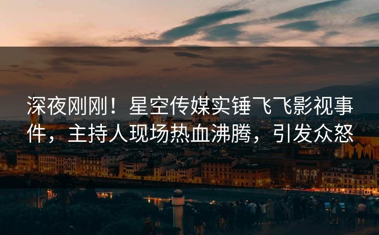 深夜刚刚！星空传媒实锤飞飞影视事件，主持人现场热血沸腾，引发众怒